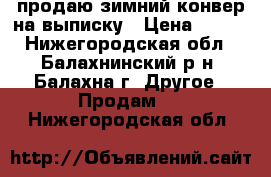 продаю зимний конвер на выписку › Цена ­ 900 - Нижегородская обл., Балахнинский р-н, Балахна г. Другое » Продам   . Нижегородская обл.